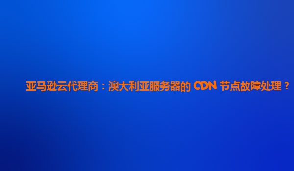 亚马逊云代理商：澳大利亚服务器的 CDN 节点故障处理？