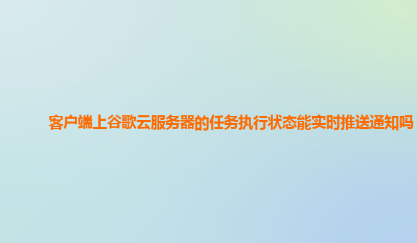 客户端上谷歌云服务器的任务执行状态能实时推送通知吗？