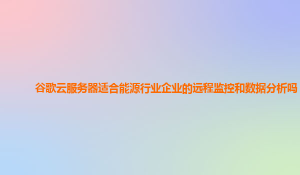 谷歌云服务器适合能源行业企业的远程监控和数据分析吗？