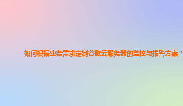 如何根据业务需求定制谷歌云服务器的监控与报警方案？
