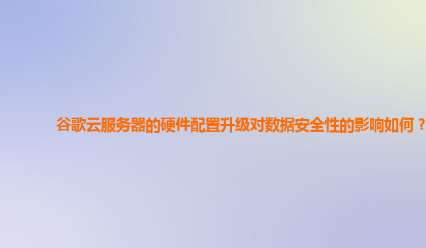 谷歌云服务器的硬件配置升级对数据安全性的影响如何？