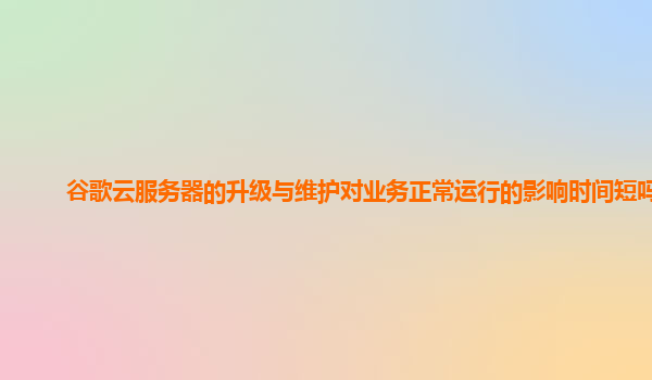 谷歌云服务器的升级与维护对业务正常运行的影响时间短吗？