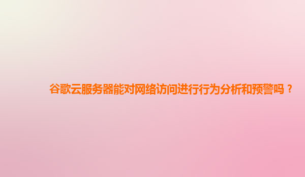 谷歌云服务器能对网络访问进行行为分析和预警吗？
