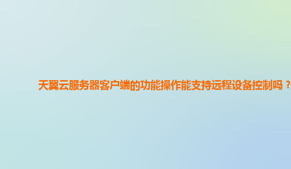 天翼云服务器客户端的功能操作能支持远程设备控制吗？