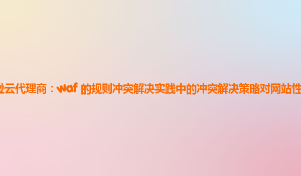亚马逊云代理商：waf 的规则冲突解决实践中的冲突解决策略对网站性能优化的贡献？
