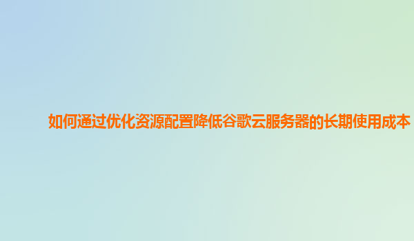 如何通过优化资源配置降低谷歌云服务器的长期使用成本？