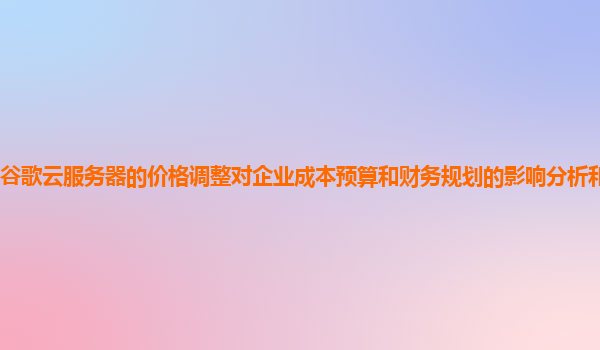 谷歌云服务器的价格调整对企业成本预算和财务规划的影响分析和应对策略？