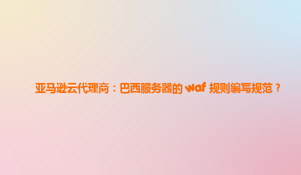 亚马逊云代理商：巴西服务器的 waf 规则编写规范？