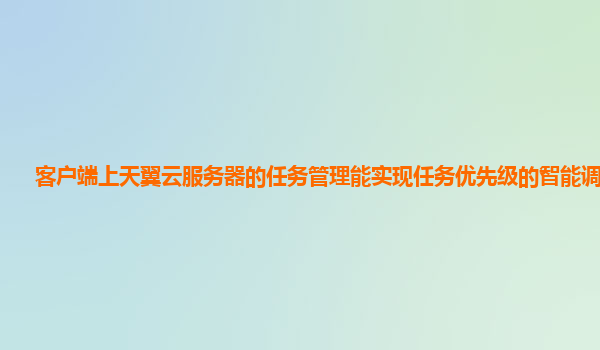 客户端上天翼云服务器的任务管理能实现任务优先级的智能调整吗？