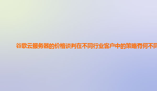 谷歌云服务器的价格谈判在不同行业客户中的策略有何不同？