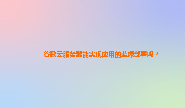 谷歌云服务器能实现应用的蓝绿部署吗？