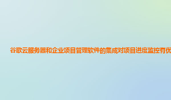 谷歌云服务器和企业项目管理软件的集成对项目进度监控有优化吗？