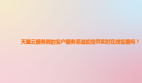 天翼云服务器的客户服务渠道能提供实时在线客服吗？