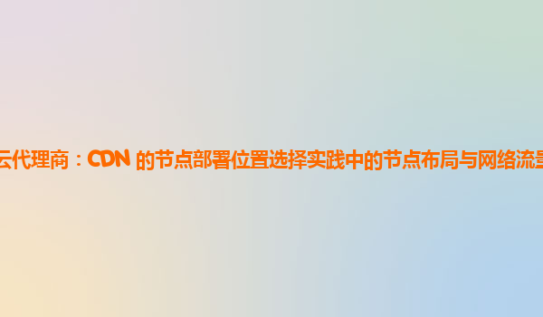 亚马逊云代理商：CDN 的节点部署位置选择实践中的节点布局与网络流量分布的优化策略？