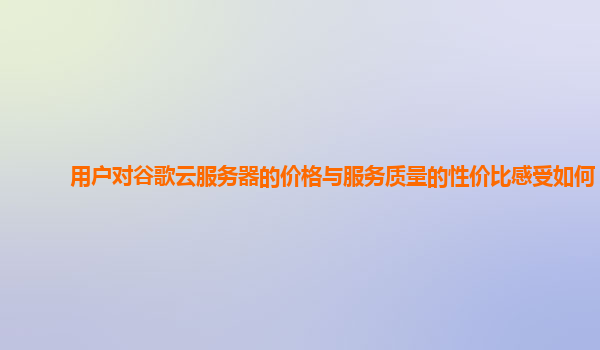 用户对谷歌云服务器的价格与服务质量的性价比感受如何？