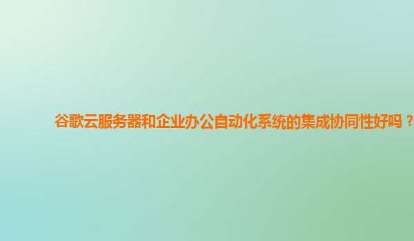 谷歌云服务器和企业办公自动化系统的集成协同性好吗？