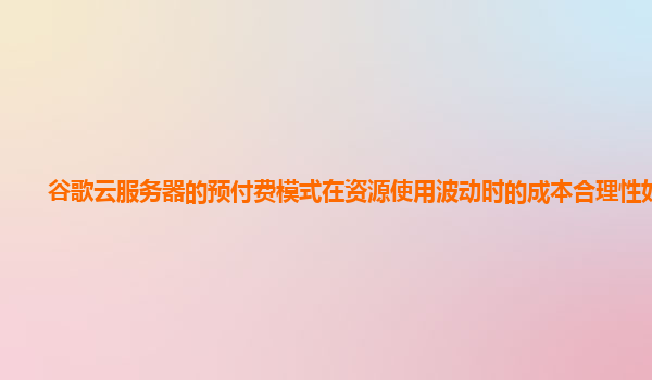 谷歌云服务器的预付费模式在资源使用波动时的成本合理性如何？