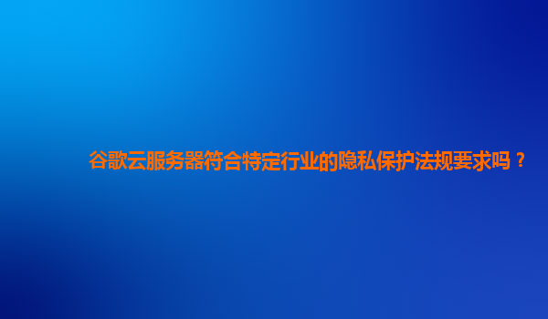 谷歌云服务器符合特定行业的隐私保护法规要求吗？