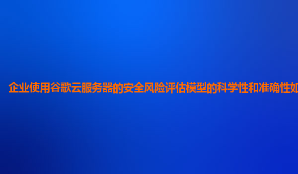 企业使用谷歌云服务器的安全风险评估模型的科学性和准确性如何保障？