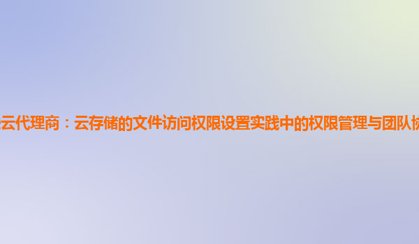 亚马逊云代理商：云存储的文件访问权限设置实践中的权限管理与团队协作效率的提升策略？
