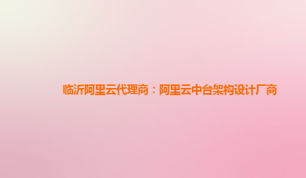 临沂阿里云代理商：阿里云中台架构设计厂商
