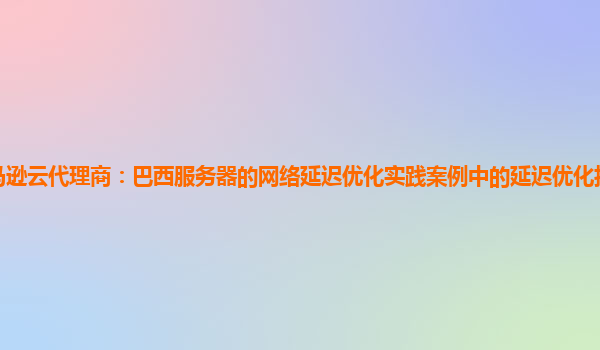 亚马逊云代理商：巴西服务器的网络延迟优化实践案例中的延迟优化技术适用性如何？