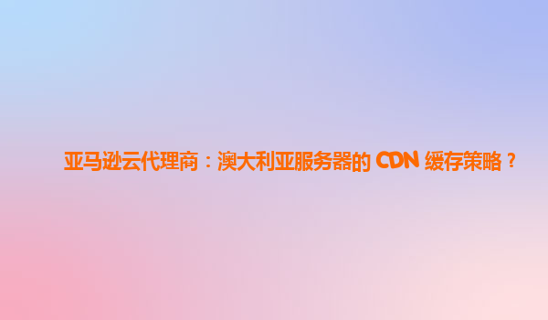 亚马逊云代理商：澳大利亚服务器的 CDN 缓存策略？