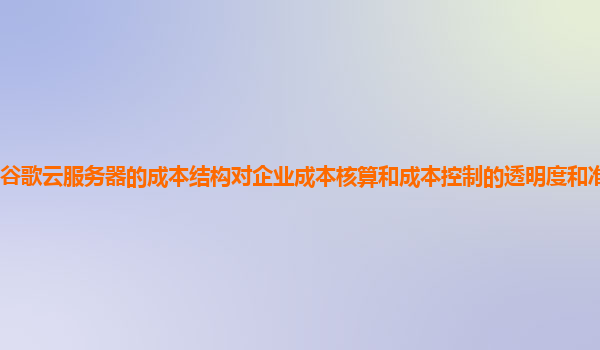 谷歌云服务器的成本结构对企业成本核算和成本控制的透明度和准确性高吗？