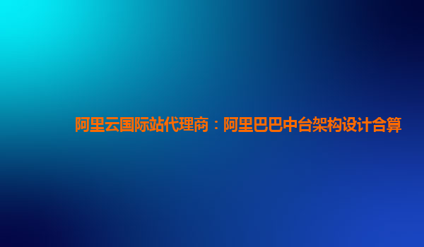 阿里云国际站代理商：阿里巴巴中台架构设计合算