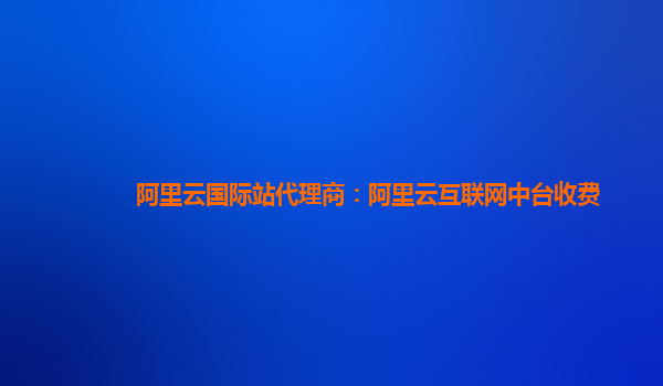 阿里云国际站代理商：阿里云互联网中台收费