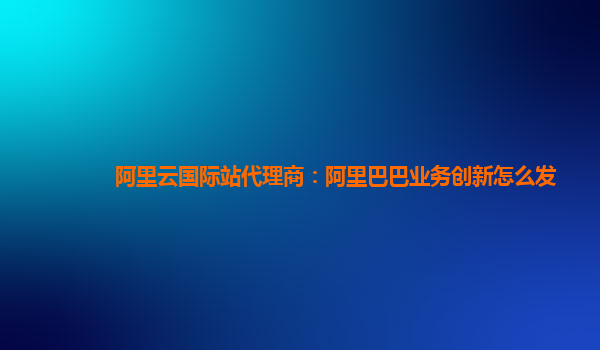 阿里云国际站代理商：阿里巴巴业务创新怎么发