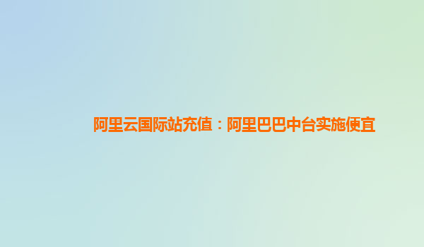 阿里云国际站充值：阿里巴巴中台实施便宜