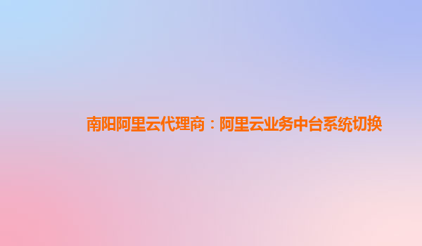 南阳阿里云代理商：阿里云业务中台系统切换