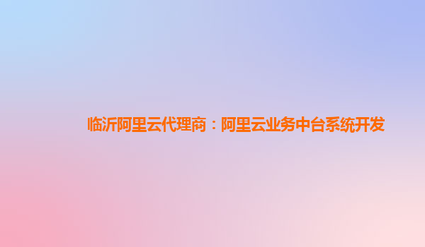 临沂阿里云代理商：阿里云业务中台系统开发
