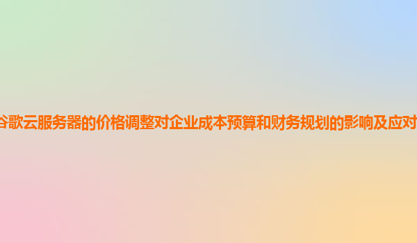 谷歌云服务器的价格调整对企业成本预算和财务规划的影响及应对策略有哪些？