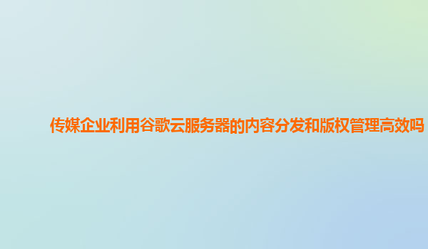 传媒企业利用谷歌云服务器的内容分发和版权管理高效吗？