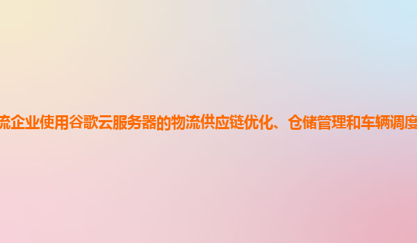 物流企业使用谷歌云服务器的物流供应链优化、仓储管理和车辆调度的效果显著吗？