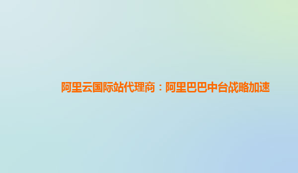 阿里云国际站代理商：阿里巴巴中台战略加速