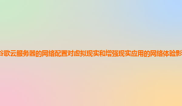 谷歌云服务器的网络配置对虚拟现实和增强现实应用的网络体验影响如何优化？