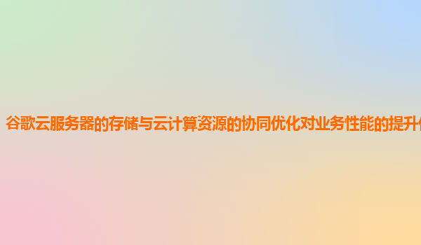 谷歌云服务器的存储与云计算资源的协同优化对业务性能的提升作用大吗？