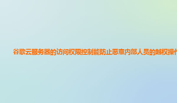 谷歌云服务器的访问权限控制能防止恶意内部人员的越权操作吗？