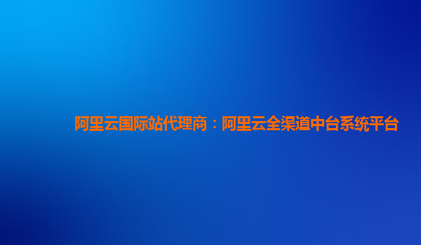 阿里云国际站代理商：阿里云全渠道中台系统平台