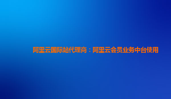 阿里云国际站代理商：阿里云会员业务中台使用