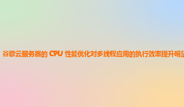 谷歌云服务器的 CPU 性能优化对多线程应用的执行效率提升明显吗？