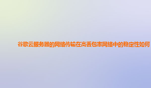 谷歌云服务器的网络传输在高丢包率网络中的稳定性如何？