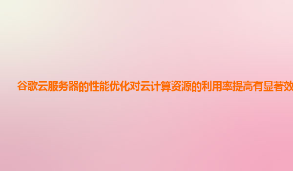 谷歌云服务器的性能优化对云计算资源的利用率提高有显著效果吗？