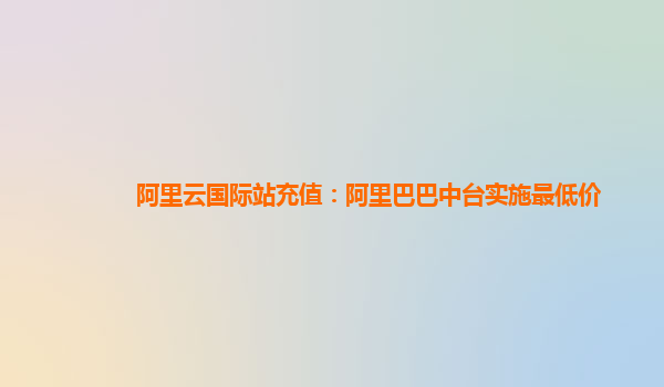 阿里云国际站充值：阿里巴巴中台实施最低价
