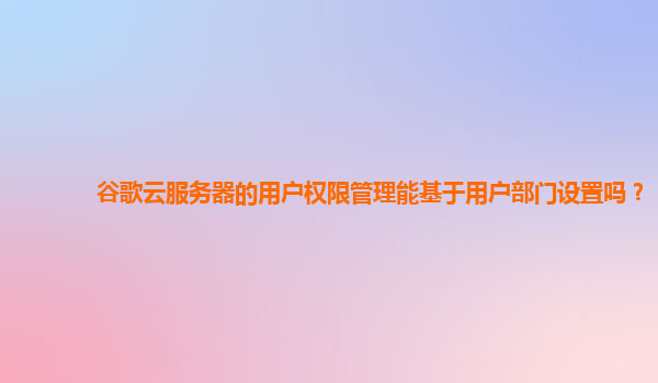 谷歌云服务器的用户权限管理能基于用户部门设置吗？