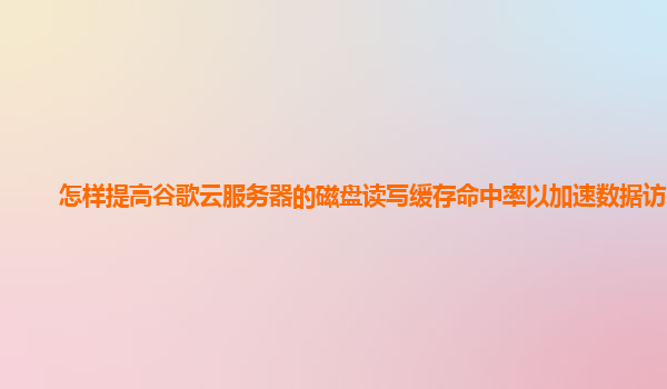怎样提高谷歌云服务器的磁盘读写缓存命中率以加速数据访问？