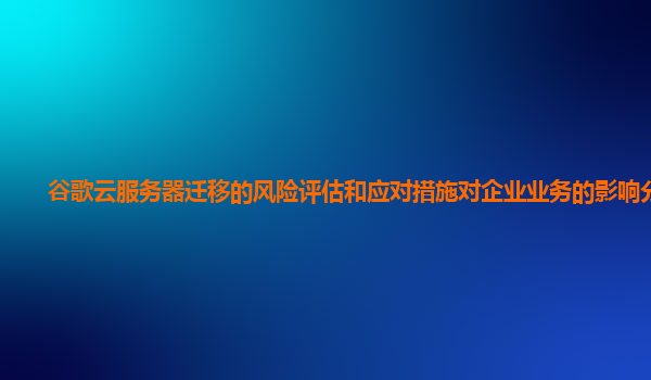 谷歌云服务器迁移的风险评估和应对措施对企业业务的影响分析？